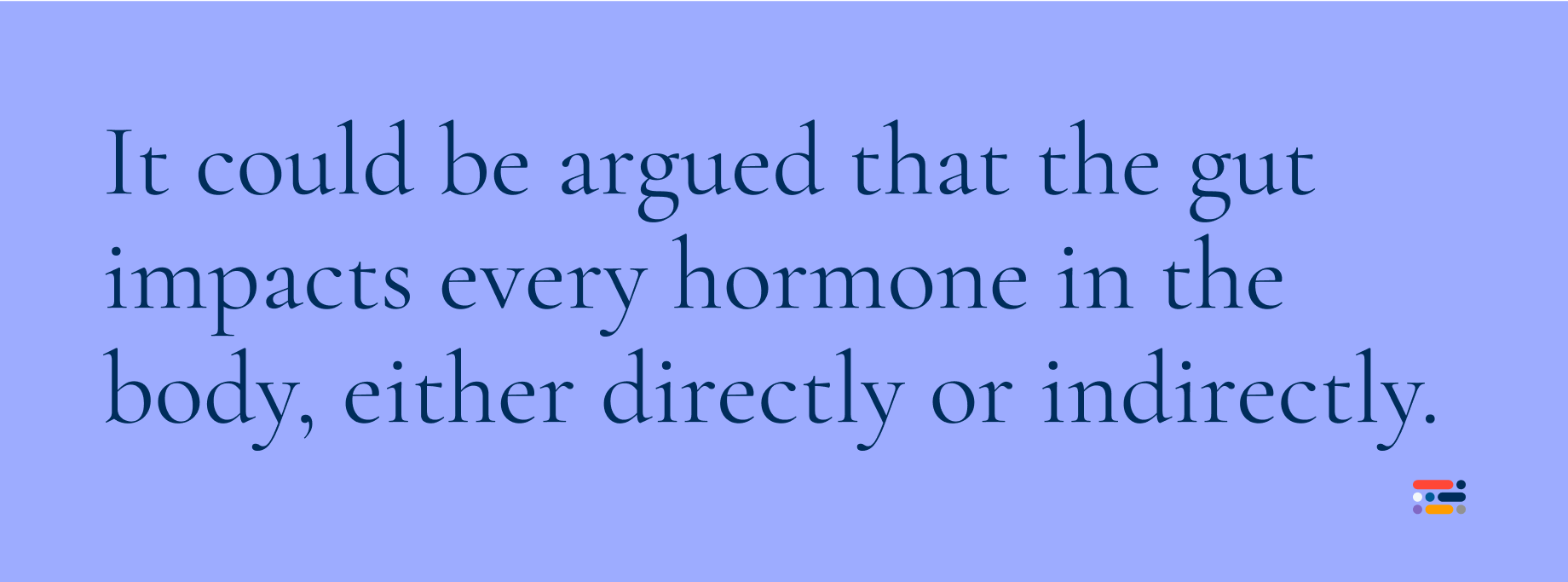 It could be argued that the gut impacts every hormone in the body, either directly or indirectly.